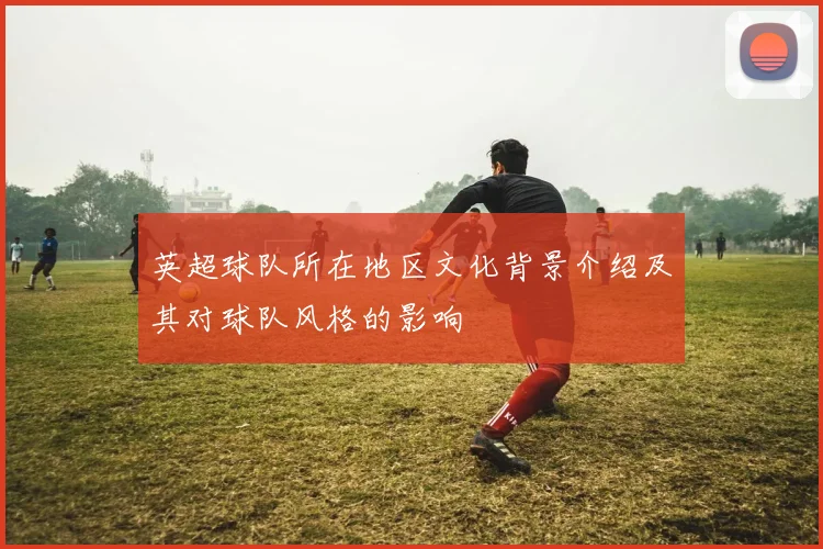 英超球队所在地区文化背景介绍及其对球队风格的影响