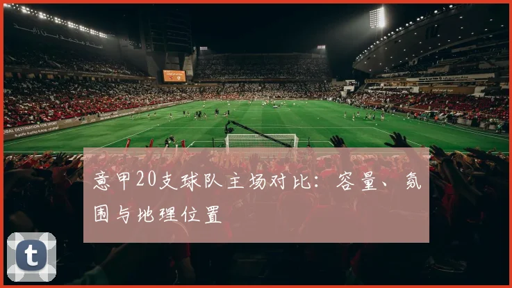 意甲20支球队主场对比：容量、氛围与地理位置